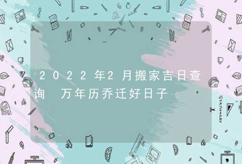 2022年2月搬家吉日查询 万年历乔迁好日子